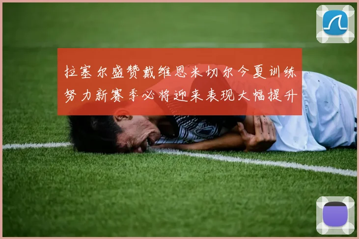 拉塞尔盛赞戴维恩米切尔今夏训练努力新赛季必将迎来表现大幅提升