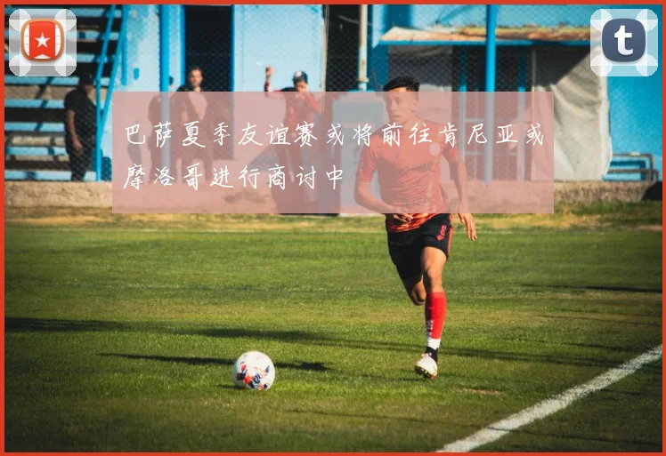 巴萨夏季友谊赛或将前往肯尼亚或摩洛哥进行商讨中