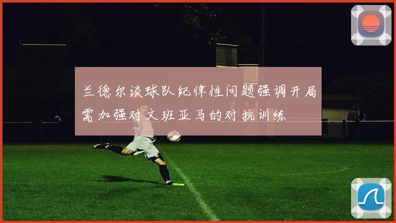 兰德尔谈球队纪律性问题强调开局需加强对文班亚马的对抗训练