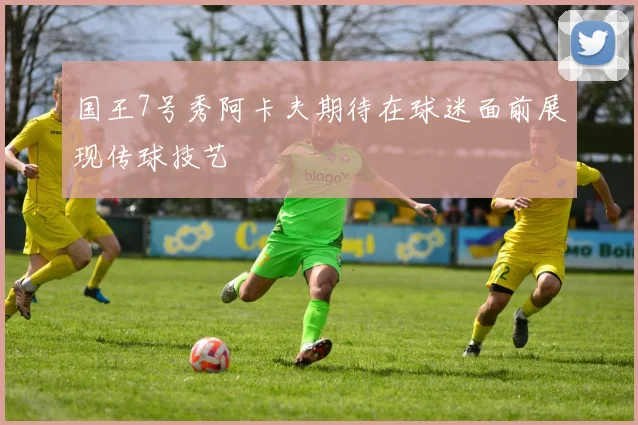 国王7号秀阿卡夫期待在球迷面前展现传球技艺