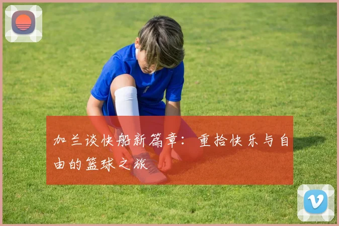 加兰谈快船新篇章：重拾快乐与自由的篮球之旅