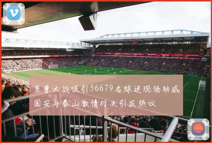 京鲁大战吸引56679名球迷现场助威国安与泰山激情对决引发热议
