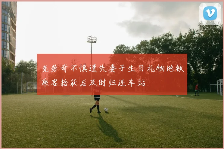 克劳奇不慎遗失妻子生日礼物地铁乘客拾获后及时归还车站