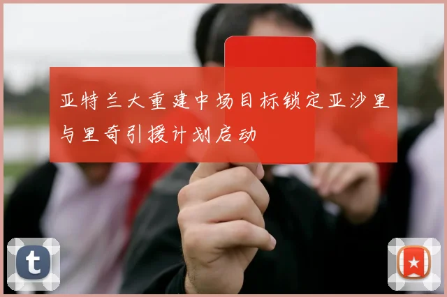 亚特兰大重建中场目标锁定亚沙里与里奇引援计划启动