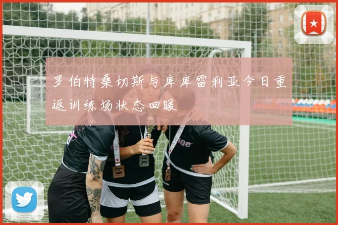 罗伯特桑切斯与库库雷利亚今日重返训练场状态回暖
