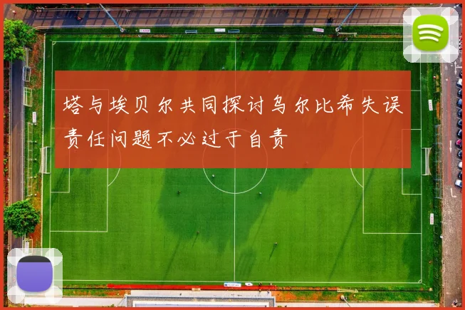 塔与埃贝尔共同探讨乌尔比希失误责任问题不必过于自责