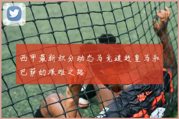 西甲最新积分动态马竞追赶皇马和巴萨的艰难之路