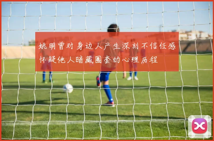 姚明曾对身边人产生深刻不信任感怀疑他人暗藏圈套的心理历程