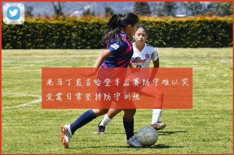 老马丁直言哈登季后赛防守难以突变需日常坚持防守训练