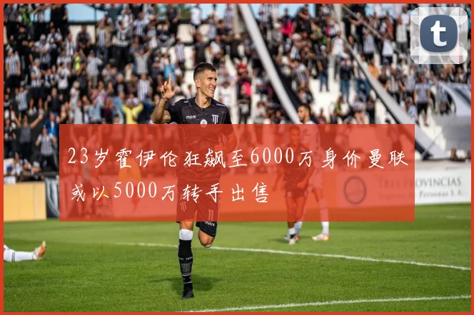 23岁霍伊伦狂飙至6000万身价曼联或以5000万转手出售
