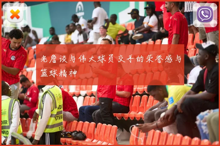 老詹谈与伟大球员交手的荣誉感与篮球精神