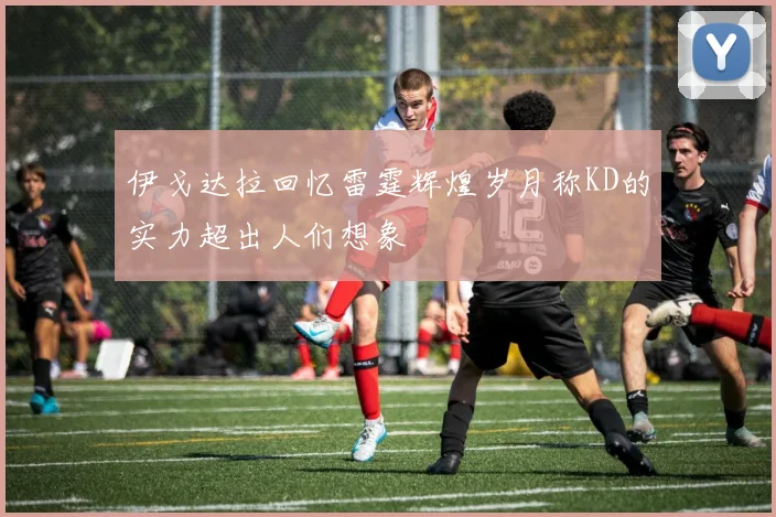伊戈达拉回忆雷霆辉煌岁月称KD的实力超出人们想象