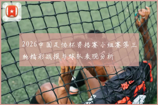 2026中国足协杯资格赛小组赛第三轮精彩战报与球队表现分析