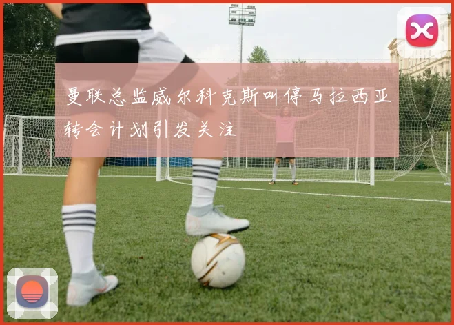 曼联总监威尔科克斯叫停马拉西亚转会计划引发关注