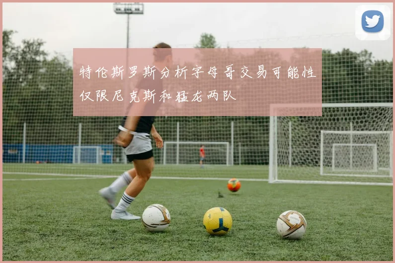 特伦斯罗斯分析字母哥交易可能性仅限尼克斯和猛龙两队