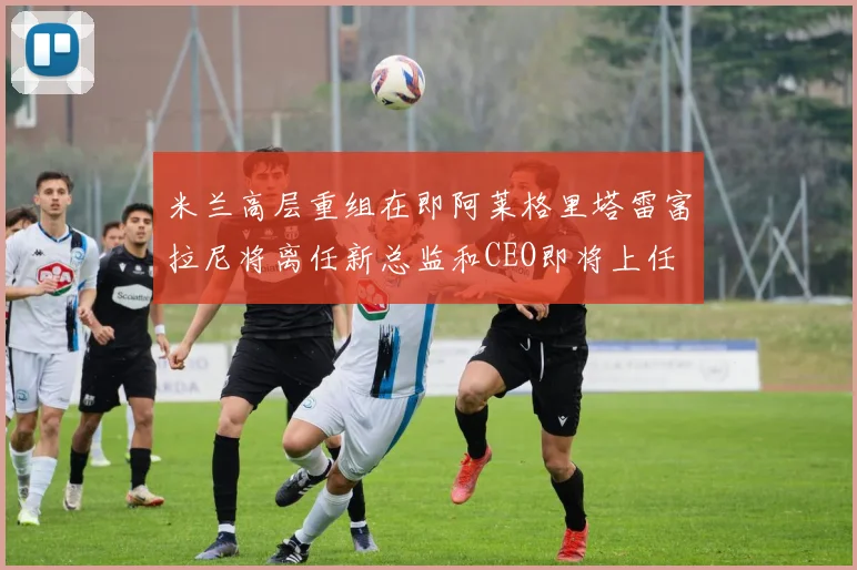米兰高层重组在即阿莱格里塔雷富拉尼将离任新总监和CEO即将上任
