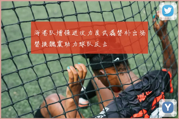 海港队增强进攻力度武磊替补出场替换魏震助力球队反击