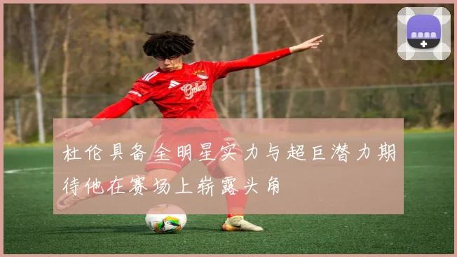 杜伦具备全明星实力与超巨潜力期待他在赛场上崭露头角