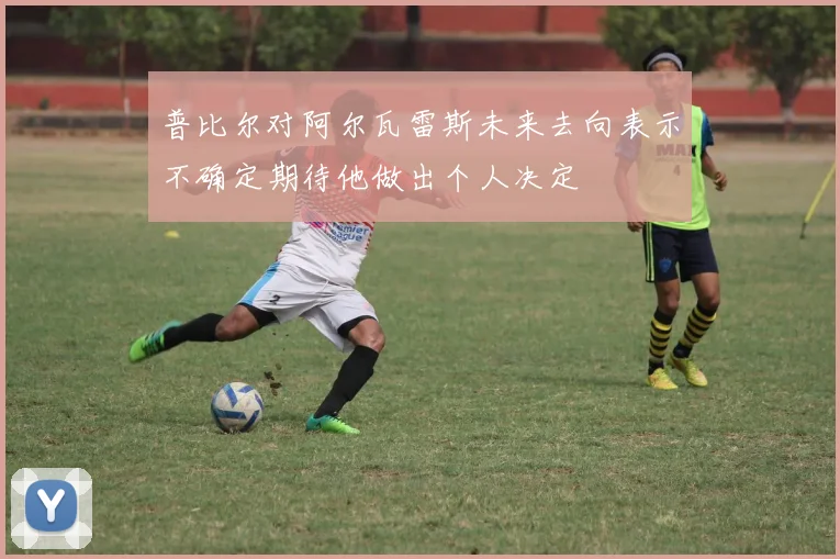 普比尔对阿尔瓦雷斯未来去向表示不确定期待他做出个人决定